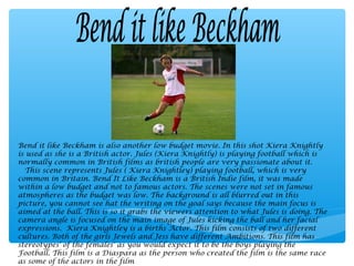 Bend it like Beckham is also another low budget movie. In this shot Kiera Knightly
is used as she is a British actor. Jules (Kiera Knightly) is playing football which is
normally common in British films as british people are very passionate about it.
   This scene represents Jules ( Kiera Knightley) playing football, which is very
common in Britain. Bend It Like Beckham is a British Indie film, it was made
within a low budget and not to famous actors. The scenes were not set in famous
atmospheres as the budget was low. The background is all blurred out in this
picture, you cannot see hat the writing on the goal says because the main focus is
aimed at the ball. This is so it grabs the viewers attention to what Jules is doing. The
camera angle is focused on the main image of Jules kicking the ball and her facial
expressions. Kiera Knightley is a births Actor. This film consists of two different
cultures. Both of the girls Jewels and Jess have different Ambitions. This film has
stereotypes' of the females' as you would expect it to be the boys playing the
Football. This film is a Diaspara as the person who created the film is the same race
as some of the actors in the film
 