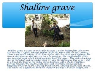 Shallow Grave is a British indie film because it is low budget film. The actors
are wearing a typical vintage English outfit this represents the 1980 century.
There is not much editing to this scene apart different shadings of lighting. The
screen shot shows us that there is not a lot going on. The camera angle of the
shot is a high angle which is looking down upon the actors. This shows us a long
shot of the actors and the background scenery. The lighting in this scene is shot
in a forest, the front of the image shows darkness with a shade of lightness
peering through. The shades could show that something mysterious has
happened where they are standing and if the are standing in some sort of trap.
The actors are English and they are unknown because it is a low budget film.
 