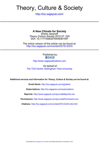 http://tcs.sagepub.com/
Theory, Culture & Society
http://tcs.sagepub.com/content/27/2-3/233
The online version of this article can be found at:
DOI: 10.1177/0263276409361497
2010 27: 233Theory Culture Society
Sheila Jasanoff
A New Climate for Society
Published by:
http://www.sagepublications.com
On behalf of:
The TCS Centre, Nottingham Trent University
can be found at:Theory, Culture & SocietyAdditional services and information for
http://tcs.sagepub.com/cgi/alertsEmail Alerts:
http://tcs.sagepub.com/subscriptionsSubscriptions:
http://www.sagepub.com/journalsReprints.navReprints:
http://www.sagepub.com/journalsPermissions.navPermissions:
http://tcs.sagepub.com/content/27/2-3/233.refs.htmlCitations:
at UNIV CALIFORNIA SAN DIEGO on November 5, 2010tcs.sagepub.comDownloaded from
 