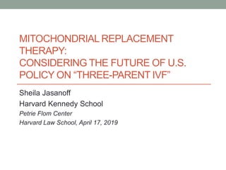 MITOCHONDRIAL REPLACEMENT
THERAPY:
CONSIDERING THE FUTURE OF U.S.
POLICY ON “THREE-PARENT IVF”
Sheila Jasanoff
Harvard Kennedy School
Petrie Flom Center
Harvard Law School, April 17, 2019
 