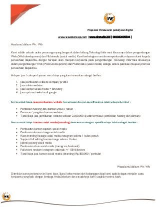 Proposal Penawaran pekerjaan digital
www.visualkonsep.com | www.dnstudio.bid | 081332005504 |
Assalamu’alaikum Wr. Wb
Kami adalah sebuah usaha perorangan yang bergerak dalam bidang Teknologi Informasi khususnya dalam pengembangan
Web (Web development) dan Multimedia (sosial media). Kami berkeinginan untuk memperkenalkan layanan kami kepada
perusahaan Bapak/Ibu, dengan harapan akan menjalin kerjasama pada pengembangan Teknologi Informasi khususnya
dalam pengembangan Web (Web Development) dan Multimedia (sosial media) sebagai sarana publikasi maupun promosi
perusahaan Bapak/Ibu.
Adapun jasa / cakupan layanan serta biaya yang kami tawarkan sebagai berikut:
1. Jasa pembuatan website company profile
2. Jasa admin website
3. Jasa konten sosial media + Branding
4. Jasa optimasi website di google
Serta untuk biaya jasa pembuatan website bersamaan dengan spesifikasinya ialah sebagai berikut :
 Pembelian hosting dan domain untuk 1 tahun
 Penataan / pengisian konten website
 Total Biaya jasa pembuatan website sebesar 2.300.000 (sudah termasuk pembelian hosting dan domain)
Serta untuk biaya konten sosial media(branding) bersamaan dengan spesifikasinya ialah sebagai berikut :
 Pembuatan konten caption sosial media
 Pembuatan konten image sosial media
 Riset trending hastags sosial media instagram selama 1 bulan penuh
 Support full editing konten image selama 1 bulan
 Jadwal posting sosial media
 Pembuatan akun sosial media (instagram,facebook)
 Followers random instagram sebanyak +/-100 followers
 Total biaya jasa konten sosial media (branding) Rp.500.000 / perbulan
Wassalamu’alaikum Wr. Wb
Demikian surat penawaran ini kami buat. Suatu kehormatan dan kebanggaan bagi kami apabila dapat menjalin suatu
kerjasama yang baik dengan lembaga Anda.Sebelum dan sesudahnya kami ucapkan terima kasih.
 