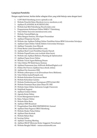 Lampiran Portofolio
Dengan segala hormat, berikut daftar sebagian klien yang telah bekerja sama dengan kami:
1. 1.OPI Mall Palembang (www.opimall.co.id)
2. Website Penerbit Buku Maxikom (www.maxikom.co.id)
3. Aplikasi PLANNING & SCHEDULING
4. Website Jual Beli Palembang (NyariLokak.com)
5. Pengumuman Kelulusan Online SMKN 7 Palembang
6. Toko Online Souvenir (trendsouvenir.com)
7. Website TutorialHijab.org
8. Mitra Bangun Sentosa, Developer Perumahan
9. Aplikasi Pelaporan Security
10. Website dan Aplikasi Polling Online Pemilihan Ketua BEM Universitas Sriwijaya
11. Aplikasi Ujian Online Teknik Elektro Universitas Sriwijaya
12. Aplikasi Transaksi Arus Minyak
13. Portal Berita Lokal (SumselNew.com)
14. Aplikasi Real Count Pemilihan Kepala Daerah
15. Website PapanPromo.com (website iklan baris)
16. Website dan Aplikasi Refinery Planning & Optimization
17. Aplikasi Papan Score Online
18. Website Travel Agent Belitong Dream
19. Toko Online PD Multi Karya Sentosa
20. Aplikasi Pemesanan Jasa AdWords BrilliantDigital.co.id
21. Online DocViewer (Aplikasi baca ebook online)
22. Aplikasi Fire Insurance HSE
23. Website yellowspace.co.id (Perusahaan Sewa Reklame)
24. Toko Online JualanPempek.com
25. Website Kelurahan Payaraman Barat
26. Website Kelurahan Gandus
27. Website Pemberdayaan Perempuan (PPPA) Kab OKI
28. Website Pemetaan Ruas Jalan Dinas PU OKI
29. Website Ujian Online Indonesia Google Classroom
30. HelpDesk Support
31. Aplikasi Undian Online
32. Agenda Kerja Online
33. Event Management System
34. Buku Telepon Online
35. Website Iklan Baris
36. Aplikasi SMS Broadcast
37. Pengelolahan Data IKM DISPERINDAG Sumsel
38. Aplikasi Data Pegawai DKK Palembang
39. Website Dealer Pulsa Online
40. Aplikasi Data Kontrak
41. Website Bahari Base
42. Scoring Online
43. Aplikasi Tracking Meeting
44. Aplikasi RKAP (Rencana Kerja Anggaran Perusahaan)
45. Website Bengkel Mobil – istanavariasimobil.com
 