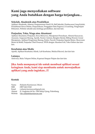 Kami juga menyediakan software
yang Anda butuhkan dengan harga terjangkau...
Sekolah, Akademik atau Pendidikan
Aplikasi Akademik, Absensi, Pengumuman Hasil UN, Bell Sekolah, Pembayaran Uang Kuliah,
Pendaftaran Siswa Online, Perpustakaan, Penggajian Data Pegawai, E-Learning, Pengarsipan
Dokumen, Website sekolah atau lembaga pendidikan, dan lain-lain.
Penjualan, Toko, Niaga atau Akuntansi
Aplikasi Akuntansi, Penjualan, Sewa Menyewa, Manajemen Persediaan, Absensi Karyawan,
Asuransi, Angsuran Barang, Apotik, Nomor Antrian, Bengkel, Rental, Billing Warnet, Grosir
Manajemen, Aplikasi Pengiriman Barang, Parkir, Payroll, Penjualan Sepeda Motor, Showroom
Motor & Mobil, Penjualan Tikel Pesawat, TPOS dengan Akuntasi Full, Toko Online dan lain-
lain.
Kesehatan atau Medis
Apotik, Aplikasi Kesehatan, Klinik, Lab Kesehatan, Medical Record, dan lain-lain
Lainnya
Antivirus, Buku Telepon Online, Koperasi Simpan Pinjam dan lain-lain.
Jika Anda mempunyai ide untuk membuat aplikasi sesuai
keinginan Anda, kami siap membantu untuk mewujudkan
aplikasi yang anda inginkan...!!!
Kontak
Nama : Rulianto Kurniawan, S.Kom
SMS : 0857 644 13160
Email : rulianto.kurniawan@gmail.com
Alamat : Jl. Angkatan 66 No. 1569 Sekip Ujung, Palembang
Website : dev.ruliantokurniawan.com
 