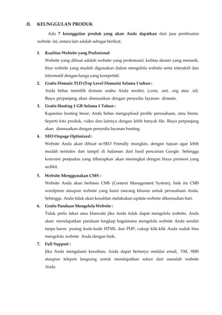 II. KEUNGGULAN PRODUK
Ada 7 keunggulan produk yang akan Anda dapatkan dari jasa pembuatan
website ini, antara lain adalah sebagai berikut;
1. Kualitas Website yang Profesional
Website yang dibuat adalah website yang profesioanl, kulitas desain yang menarik,
fitur website yang mudah digunakan dalam mengelola website serta interaktif dan
informatif dengan harga yang kompetitif.
2. Gratis Domain TLD (Top Level Domain) Selama 1 tahun :
Anda bebas memilih domain usaha Anda sendiri, (.com, .net, .org atau .id).
Biaya perpanjang akan disesuaikan dengan penyedia layanan domain.
3. Gratis Hosting 1 GB Selama 1 Tahun :
Kapasitas hosting besar, Anda bebas mengupload profile perusahaan, atau bisnis.
Seperti foto produk, video dan lainnya dengan lebih banyak file. Biaya perpanjang
akan disesuaikan dengan penyedia layanan hosting.
4. SEO Onpage Optimized :
Website Anda akan dibuat se-SEO Friendly mungkin, dengan tujuan agar lebih
mudah terindex dan tampil di halaman dari hasil pencarian Google. Sehingga
konversi penjualan yang diharapkan akan meningkat dengan biaya promosi yang
sedikit.
5. Website Menggunakan CMS :
Website Anda akan berbasis CMS (Content Management System), baik itu CMS
wordpress ataupun website yang kami rancang khusus untuk perusahaan Anda.
Sehingga Anda tidak akan kesulitan melakukan update website dikemudian hari.
6. Gratis Panduan Mengelola Website :
Tidak perlu takut atau khawatir jika Anda tidak dapat mengelola website, Anda
akan mendapatkan panduan lengkap bagaimana mengelola website Anda sendiri
tanpa harus pusing kode-kode HTML dan PHP, cukup klik-klik Anda sudah bisa
mengelola website Anda dengan baik.
7. Full Support :
Jika Anda mengalami kesulitan, Anda dapat bertanya melalui email, YM, SMS
ataupun telepon langsung untuk mendapatkan solusi dari masalah website
Anda.
 