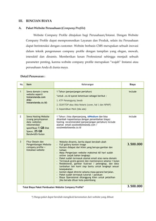 III. RINCIAN BIAYA
A. Paket Website Perusahaan (Company Profile)
Website Company Profile ditujukan bagi Perusahaan/Intansi. Dengan Website
Company Profile dapat mempromosikan Layanan dan Produk, selain itu Perusahaan
dapat berinteraksi dengan customer. Website berbasis CMS merupakan sebuah inovasi
dalam teknik pengemasan company profile dengan tampilan yang elegan, mewah,
interaktif dan dinamis. Memberikan kesan Professional sehingga menjadi sebuah
parameter penting, karena website company profile merupakan “wajah” Instansi atau
perusahaan Anda di dunia maya.
Detail Penawaran :
No. Item Keterangan Biaya
1 Sewa domain ( nama
website seperti
instansianda.com
atau
instansianda.co.id)
1 Tahun (perpanjangan pertahun)
*untuk .co.id syarat ketentuan sebagai berikut :
1. KTP Penanggung Jawab
2. SIUP/TDP atau Akta Notaris (cover, hal 1 dan NPWP)
3. Kepemilikan Merk (bila ada)
include
2 Sewa Hosting Website
(ruang penyimpanan
data website)
rekomendasi
spesifikasi 1 GB Disk
Space, 25 GB
Bandwidth/bulan
1 Tahun ( bisa diperpanjang, idMedium dan bisa
ditambah kapasitasnya dengan penambahan biaya)
hosting recommended (perpanjangan pertahun) include
alamat email xxx@websiteanda.com /
xxx@websiteanda.co.id
include
3 Fitur Desain dan
Pengembangan Website
company profile +
Installasi website
- Website dinamis, berita dapat berubah-ubah
- Full gallery konten image
- Konten didapat dari klien yang berupa gambar dan
tulisan
- Masa Pengerjaan website maksimal 60 hari sudah
online (sejak bahan lengkap)
- Paket sudah termasuk alamat email atas nama domain
- Termasuk gratis garansi dan maintenance selama 1 bulan
- Redaksional, gambar ilustrasi / pelengkap, dan data
tambahan lain kami siap bantu untuk lengkapi sesuai
kesepakatan
- konten dapat direvisi selama masa garansi berjalan.
- Paket sudah termasuk tutorial / panduan
- Biaya Operasional ditanggung klien untuk pelatihan
jika berada diluar kota palembang
3.500.000
Total Biaya Paket Pembuatan Website Company Profile* 3.500.000
*) Harga paket dapat berubah mengikuti kerumutian dari website yang dibuat
 