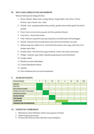 IV. APA YANG DIMUAT DALAM WEBSITE
Memuat beberapa hal sebagai berikut :
1. Home :Header, Menu-menu, Image Banner, Image Slider, lates News, Promo
Product, space banner atau iklan
2. Produk / Jasa : pengelompokan jenis produk, gambar tiap produk (grid), bisa detail
produk
3. Event : berisi event-event yang ada dan bisa uptodate dinamis
4. Lates News : berisi berita-berita
5. FAQ : halaman yang berisi apa saja yang biasa nya ditanyakan oleh pelanggan
6. Kontak : halaman berisi kontak detail usaha dan form konsultasi via email
7. Sidebar page dan sidebar news : berisi list berita terbaru dan image slider bisa di isi
dengan space iklan
8. Kontak online : bisa berisi fans page facebook, twitter, dan yahoo messenger
9. Widget : calendar, space iklan, statistik pengunjung (sesuai kebutuhan)
10. Google analitic
11. Member area jika dibutuhkan
12. Content Manejemen Sistem
13. Agenda
14. Fitur tambahan lain nya seuai kesepakatan.
V. ALOKASI WAKTU
PEKAN/PROSES I II III IV V VI VII VIII
DEALING
BRIEFING
PENYUSUNAN KONSEP
PEMBUATAN DRAFT DAN MODEL
PENGISIAN KONTEN
REVISI-REVISI
TES ONLINE
LAUNCHING
GARANSI DAN PELENGKAPAN
VI. FASILITAS TAMBAHAN
1. Maintenance akan dilakukan selama masa garansi (1 bulan).
2. Online Support (jam kerja)
3. Promosi atau Discount akan diberikan sesuai kebijakan.
 
