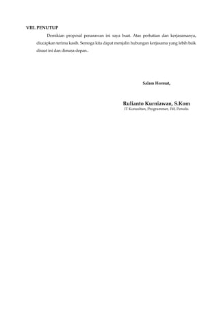 VIII. PENUTUP
Demikian proposal penarawan ini saya buat. Atas perhatian dan kerjasamanya,
diucapkan terima kasih. Semoga kita dapat menjalin hubungan kerjasama yang lebih baik
disaat ini dan dimasa depan..
Salam Hormat,
Rulianto Kurniawan, S.Kom
IT Konsultan, Programmer, IM, Penulis
 