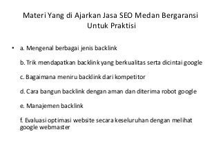 Materi Yang di Ajarkan Jasa SEO Medan Bergaransi
Untuk Praktisi
• a. Mengenal berbagai jenis backlink
b. Trik mendapatkan backlink yang berkualitas serta dicintai google
c. Bagaimana meniru backlink dari kompetitor
d. Cara bangun backlink dengan aman dan diterima robot google
e. Manajemen backlink
f. Evaluasi optimasi website secara keseluruhan dengan melihat
google webmaster
 