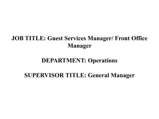 JOB TITLE: Guest Services Manager/ Front Office
Manager
DEPARTMENT: Operations
SUPERVISOR TITLE: General Manager
 
