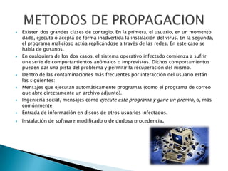    Existen dos grandes clases de contagio. En la primera, el usuario, en un momento
    dado, ejecuta o acepta de forma inadvertida la instalación del virus. En la segunda,
    el programa malicioso actúa replicándose a través de las redes. En este caso se
    habla de gusanos.
   En cualquiera de los dos casos, el sistema operativo infectado comienza a sufrir
    una serie de comportamientos anómalos o imprevistos. Dichos comportamientos
    pueden dar una pista del problema y permitir la recuperación del mismo.
   Dentro de las contaminaciones más frecuentes por interacción del usuario están
    las siguientes:
   Mensajes que ejecutan automáticamente programas (como el programa de correo
    que abre directamente un archivo adjunto).
   Ingeniería social, mensajes como ejecute este programa y gane un premio, o, más
    comúnmente
   Entrada de información en discos de otros usuarios infectados.
   Instalación de software modificado o de dudosa procedencia.
 