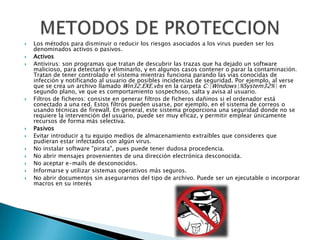    Los métodos para disminuir o reducir los riesgos asociados a los virus pueden ser los
    denominados activos o pasivos.
   Activos
   Antivirus: son programas que tratan de descubrir las trazas que ha dejado un software
    malicioso, para detectarlo y eliminarlo, y en algunos casos contener o parar la contaminación.
    Tratan de tener controlado el sistema mientras funciona parando las vías conocidas de
    infección y notificando al usuario de posibles incidencias de seguridad. Por ejemplo, al verse
    que se crea un archivo llamado Win32.EXE.vbs en la carpeta C:Windows%System32% en
    segundo plano, ve que es comportamiento sospechoso, salta y avisa al usuario.
   Filtros de ficheros: consiste en generar filtros de ficheros dañinos si el ordenador está
    conectado a una red. Estos filtros pueden usarse, por ejemplo, en el sistema de correos o
    usando técnicas de firewall. En general, este sistema proporciona una seguridad donde no se
    requiere la intervención del usuario, puede ser muy eficaz, y permitir emplear únicamente
    recursos de forma más selectiva.
   Pasivos
   Evitar introducir a tu equipo medios de almacenamiento extraíbles que consideres que
    pudieran estar infectados con algún virus.
   No instalar software "pirata", pues puede tener dudosa procedencia.
   No abrir mensajes provenientes de una dirección electrónica desconocida.
   No aceptar e-mails de desconocidos.
   Informarse y utilizar sistemas operativos más seguros.
   No abrir documentos sin asegurarnos del tipo de archivo. Puede ser un ejecutable o incorporar
    macros en su interés
 