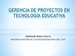Jasbleydy Rubio Cuervo
MAESTRÍA EN GESTIÓN DE LA TECNOLOGIA EDUCATIVA UDES, 2015
GERENCIA DE PROYECTOS EN
TECNOLOGÍA EDUCATIVA
 