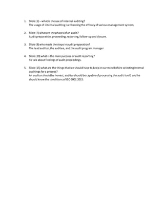 1. Slide (1) – what isthe use of internal auditing?
The usage of internal auditingisenhancingthe efficacyof variousmanagementsystem.
2. Slide (7) whatare the phasesof an audit?
Auditpreparation,proceeding,reporting,follow-upandclosure.
3. Slide (8) whomade the steps inauditpreparation?
The leadauditor,the auditee,andthe auditprogrammanager
4. Slide (10) whatis the mainpurpose of auditreporting?
To talk aboutfindingsof auditproceedings.
5. Slide (15) whatare the thingsthat we should have tokeepinour mindbefore selectinginternal
auditingsfora process?
An auditorshouldbe honest,auditorshouldbe capable of processingthe audititself, andhe
shouldknowthe conditionsof ISO9001:2015.
 