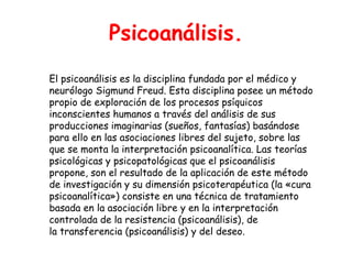 Psicoanálisis.
El psicoanálisis es la disciplina fundada por el médico y
neurólogo Sigmund Freud. Esta disciplina posee un método
propio de exploración de los procesos psíquicos
inconscientes humanos a través del análisis de sus
producciones imaginarias (sueños, fantasías) basándose
para ello en las asociaciones libres del sujeto, sobre las
que se monta la interpretación psicoanalítica. Las teorías
psicológicas y psicopatológicas que el psicoanálisis
propone, son el resultado de la aplicación de este método
de investigación y su dimensión psicoterapéutica (la «cura
psicoanalítica») consiste en una técnica de tratamiento
basada en la asociación libre y en la interpretación
controlada de la resistencia (psicoanálisis), de
la transferencia (psicoanálisis) y del deseo.
 