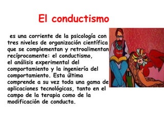 El conductismo
 es una corriente de la psicología con
tres niveles de organización científica
que se complementan y retroalimentan
recíprocamente: el conductismo,
el análisis experimental del
comportamiento y la ingeniería del
comportamiento. Esta última
comprende a su vez toda una gama de
aplicaciones tecnológicas, tanto en el
campo de la terapia como de la
modificación de conducta.
 