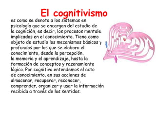El cognitivismo
es como se denota a los sistemas en
psicología que se encargan del estudio de
la cognición, es decir, los procesos mentales
implicados en el conocimiento. Tiene como
objeto de estudio los mecanismos básicos y
profundos por los que se elabora el
conocimiento, desde la percepción,
la memoria y el aprendizaje, hasta la
formación de conceptos y razonamiento
lógico. Por cognitivo entendemos el acto
de conocimiento, en sus acciones de
almacenar, recuperar, reconocer,
comprender, organizar y usar la información
recibida a través de los sentidos.
 