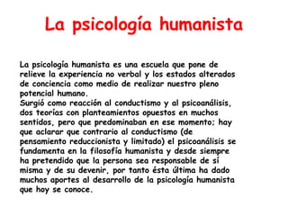 La psicología humanista

La psicología humanista es una escuela que pone de
relieve la experiencia no verbal y los estados alterados
de conciencia como medio de realizar nuestro pleno
potencial humano.
Surgió como reacción al conductismo y al psicoanálisis,
dos teorías con planteamientos opuestos en muchos
sentidos, pero que predominaban en ese momento; hay
que aclarar que contrario al conductismo (de
pensamiento reduccionista y limitado) el psicoanálisis se
fundamenta en la filosofía humanista y desde siempre
ha pretendido que la persona sea responsable de sí
misma y de su devenir, por tanto ésta última ha dado
muchos aportes al desarrollo de la psicología humanista
que hoy se conoce.
 