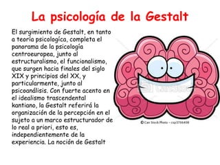 La psicología de la Gestalt
El surgimiento de Gestalt, en tanto
a teoría psicologíca, completa el
panorama de la psicología
centroeuropea, junto al
estructuralismo, el funcionalismo,
que surgen hacia finales del siglo
XIX y principios del XX, y
particularmente, junto al
psicoanálisis. Con fuerte acento en
el idealismo trascendental
kantiano, la Gestalt referirá la
organización de la percepción en el
sujeto a un marco estructurador de
lo real a priori, esto es,
independientemente de la
experiencia. La noción de Gestalt
 