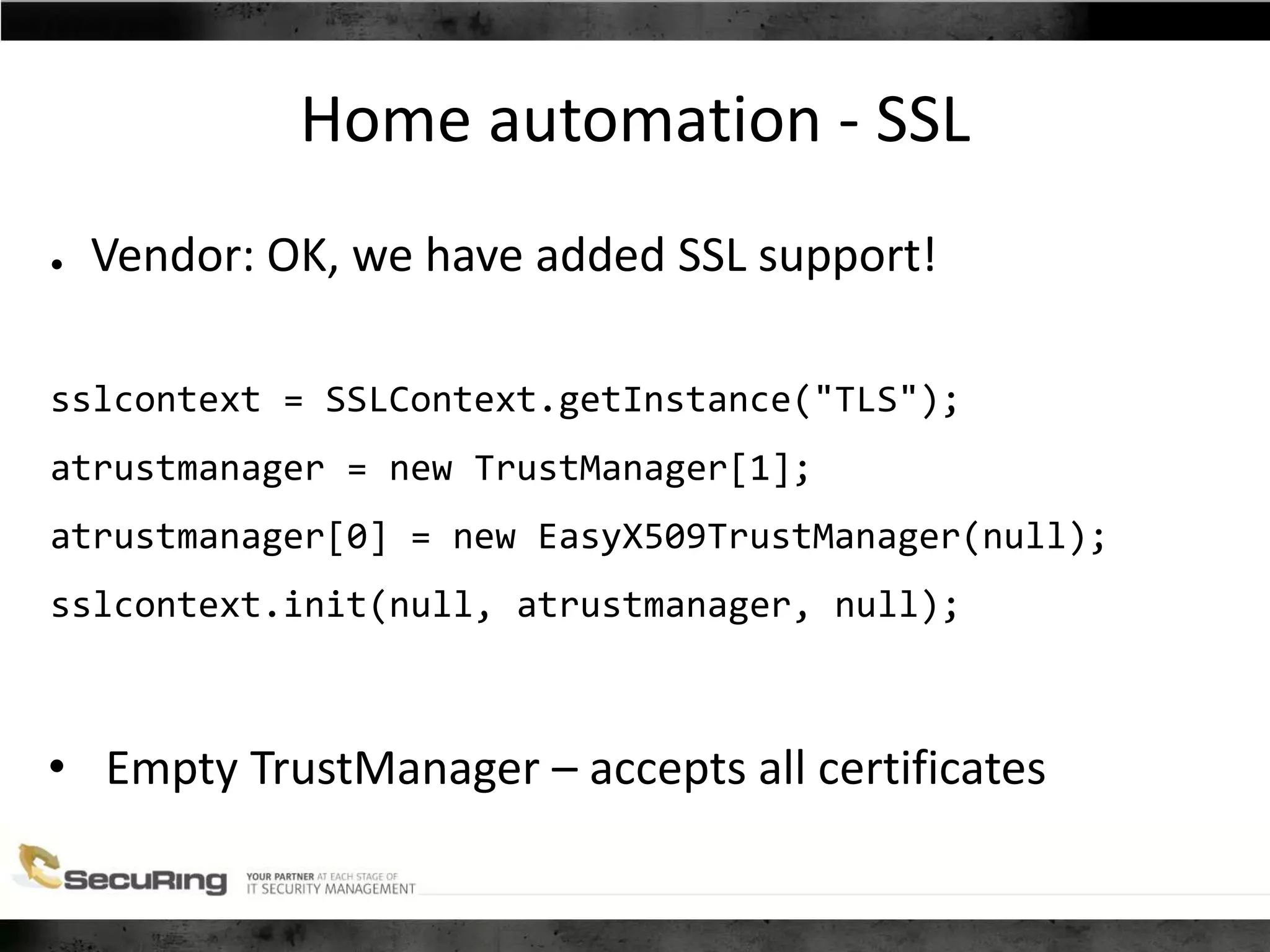Home automation - SSL
● Vendor: OK, we have added SSL support!
sslcontext = SSLContext.getInstance("TLS");
atrustmanager = new TrustManager[1];
atrustmanager[0] = new EasyX509TrustManager(null);
sslcontext.init(null, atrustmanager, null);
• Empty TrustManager – accepts all certificates
 