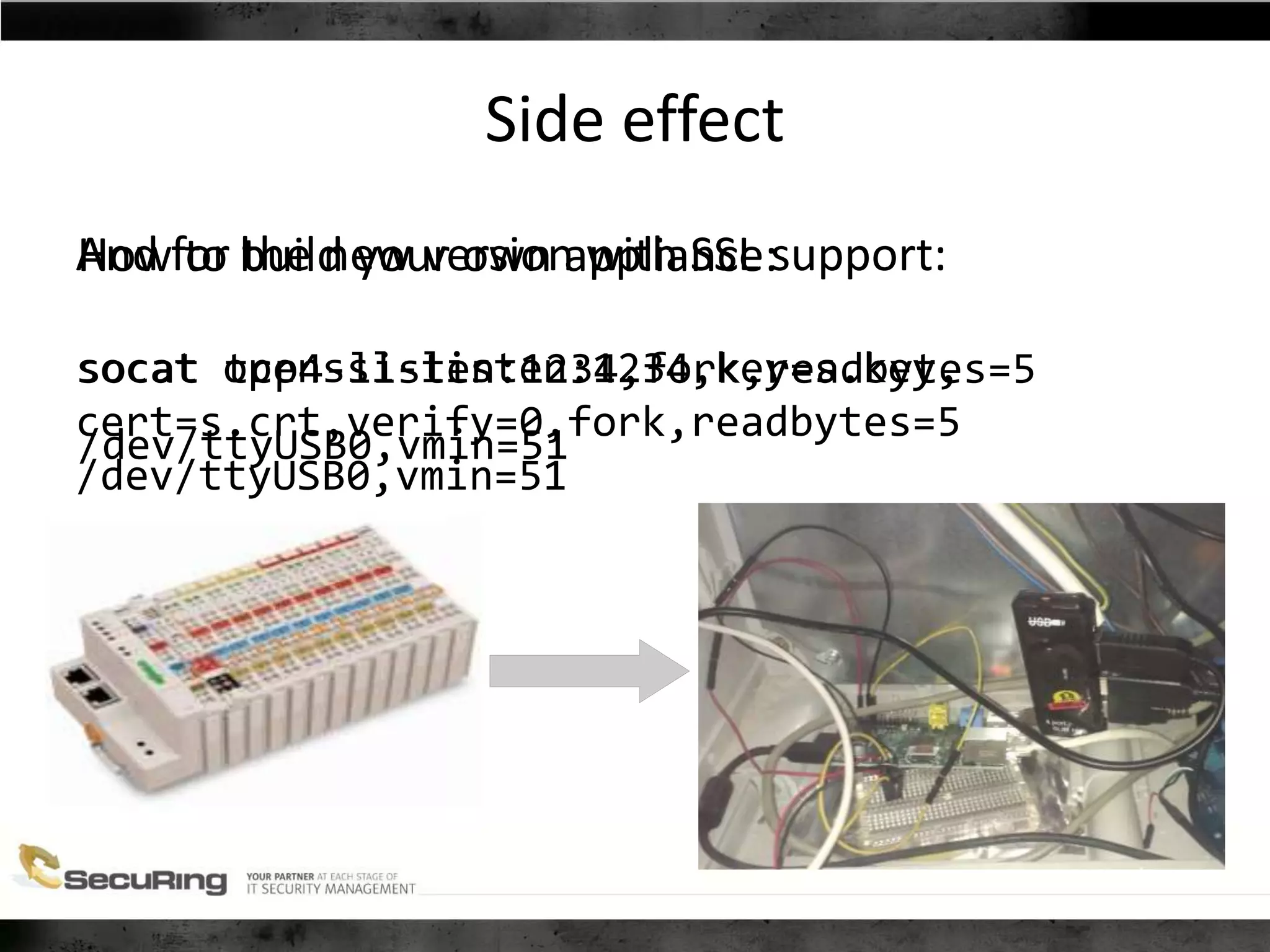 Side effect
How to build your own appliance:
socat tcp4-listen:1234,fork,readbytes=5
/dev/ttyUSB0,vmin=51
And for the new version with SSL support:
socat openssl-listen:1234,key=s.key,
cert=s.crt,verify=0,fork,readbytes=5
/dev/ttyUSB0,vmin=51
 