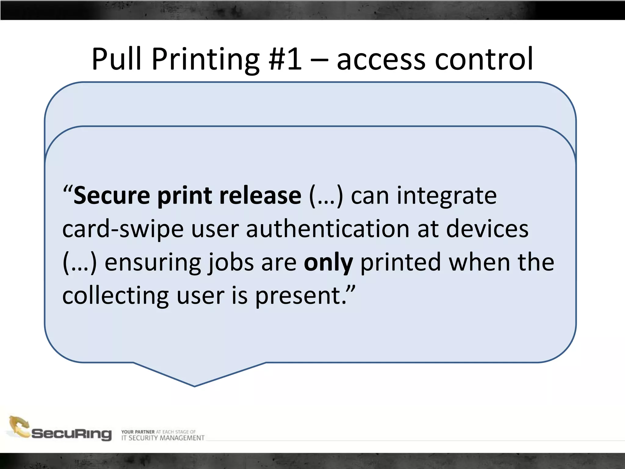 Pull Printing #1 – access control
“With its roots in education and the full
understanding that college kids “like to
hack”, our development processes
continually focus on security.”
“Secure print release (…) can integrate
card-swipe user authentication at devices
(…) ensuring jobs are only printed when the
collecting user is present.”
 