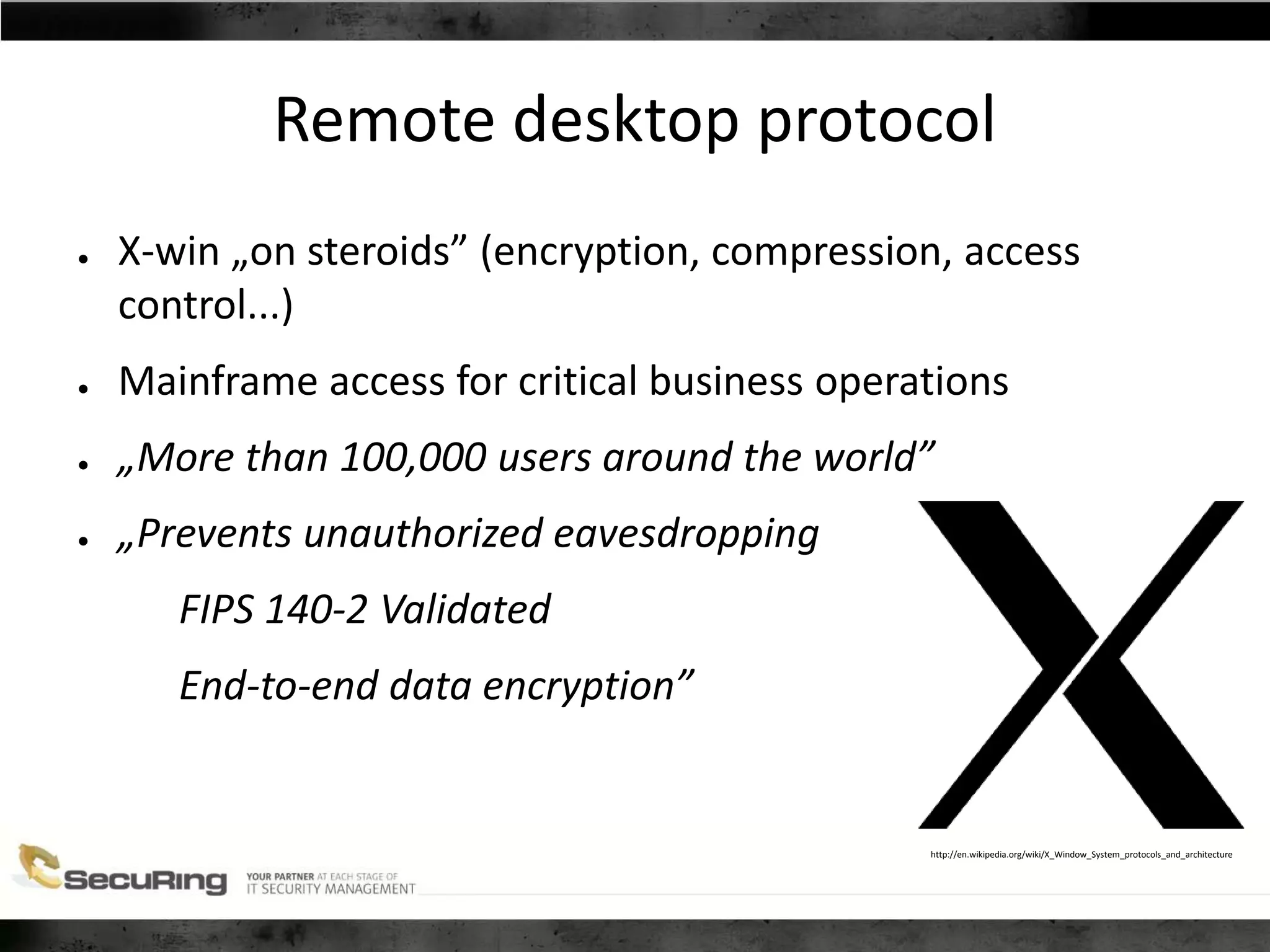 Remote desktop protocol
● X-win „on steroids” (encryption, compression, access
control...)
● Mainframe access for critical business operations
● „More than 100,000 users around the world”
● „Prevents unauthorized eavesdropping
FIPS 140-2 Validated
End-to-end data encryption”
http://en.wikipedia.org/wiki/X_Window_System_protocols_and_architecture
 