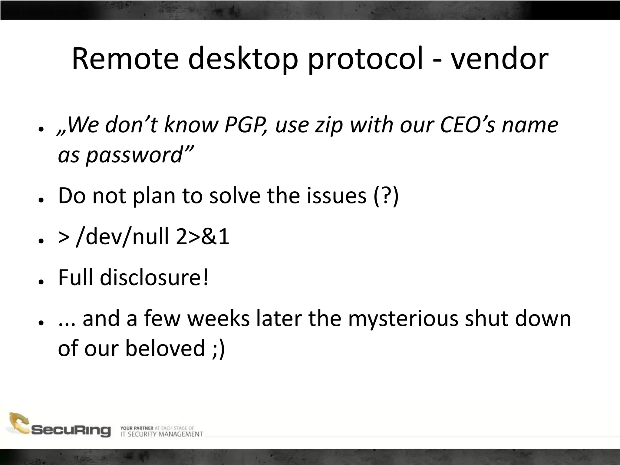 Remote desktop protocol - vendor
● „We don’t know PGP, use zip with our CEO’s name
as password”
● Do not plan to solve the issues (?)
● > /dev/null 2>&1
● Full disclosure!
● ... and a few weeks later the mysterious shut down
of our beloved ;)
 