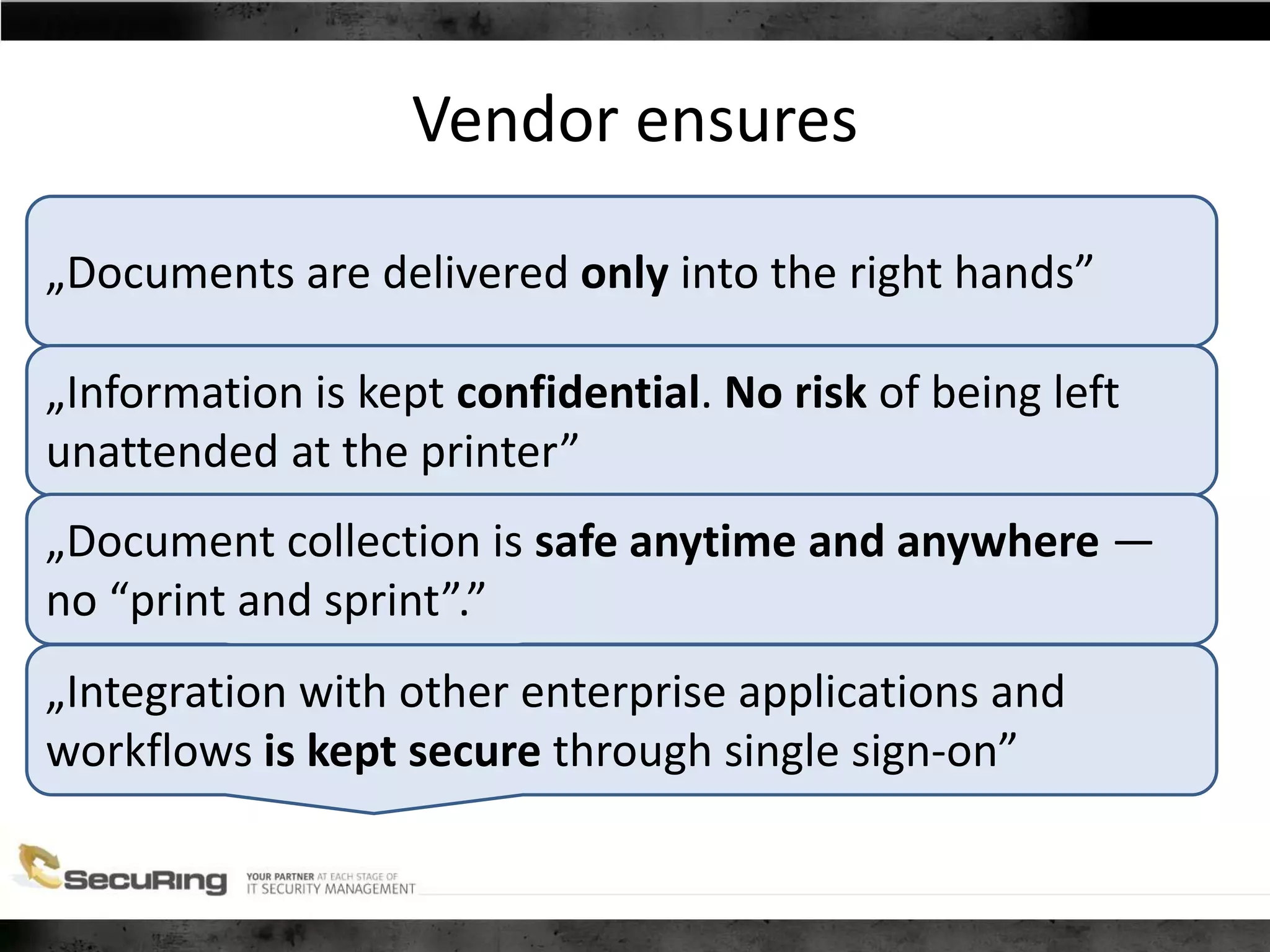 Vendor ensures
„Documents are delivered only into the right hands”
„Information is kept confidential. No risk of being left
unattended at the printer”
„Document collection is safe anytime and anywhere —
no “print and sprint”.”
„Integration with other enterprise applications and
workflows is kept secure through single sign-on”
 