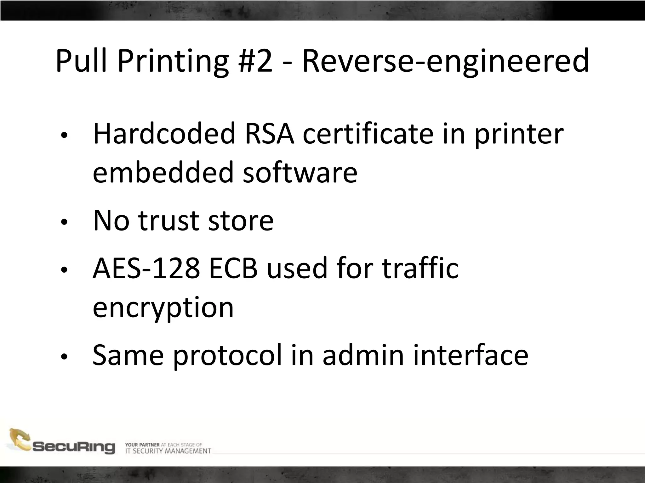 Pull Printing #2 - Reverse-engineered
• Hardcoded RSA certificate in printer
embedded software
• No trust store
• AES-128 ECB used for traffic
encryption
• Same protocol in admin interface
 