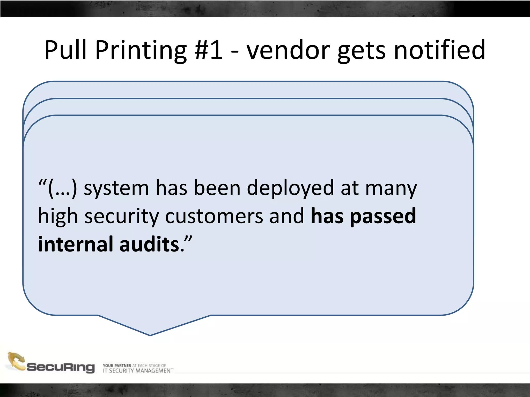 “Many of the devices do not have the CPU
power that allows a fast login response and
at the same time establish a high security
level”
For example changing ECB to CBC mode
encryption will be more CPU intensive and
introducing that may cause slower
performance of the devices, which the
customers are very reluctant to see
implemented.”
Pull Printing #1 - vendor gets notified
“(…) system has been deployed at many
high security customers and has passed
internal audits.”
 