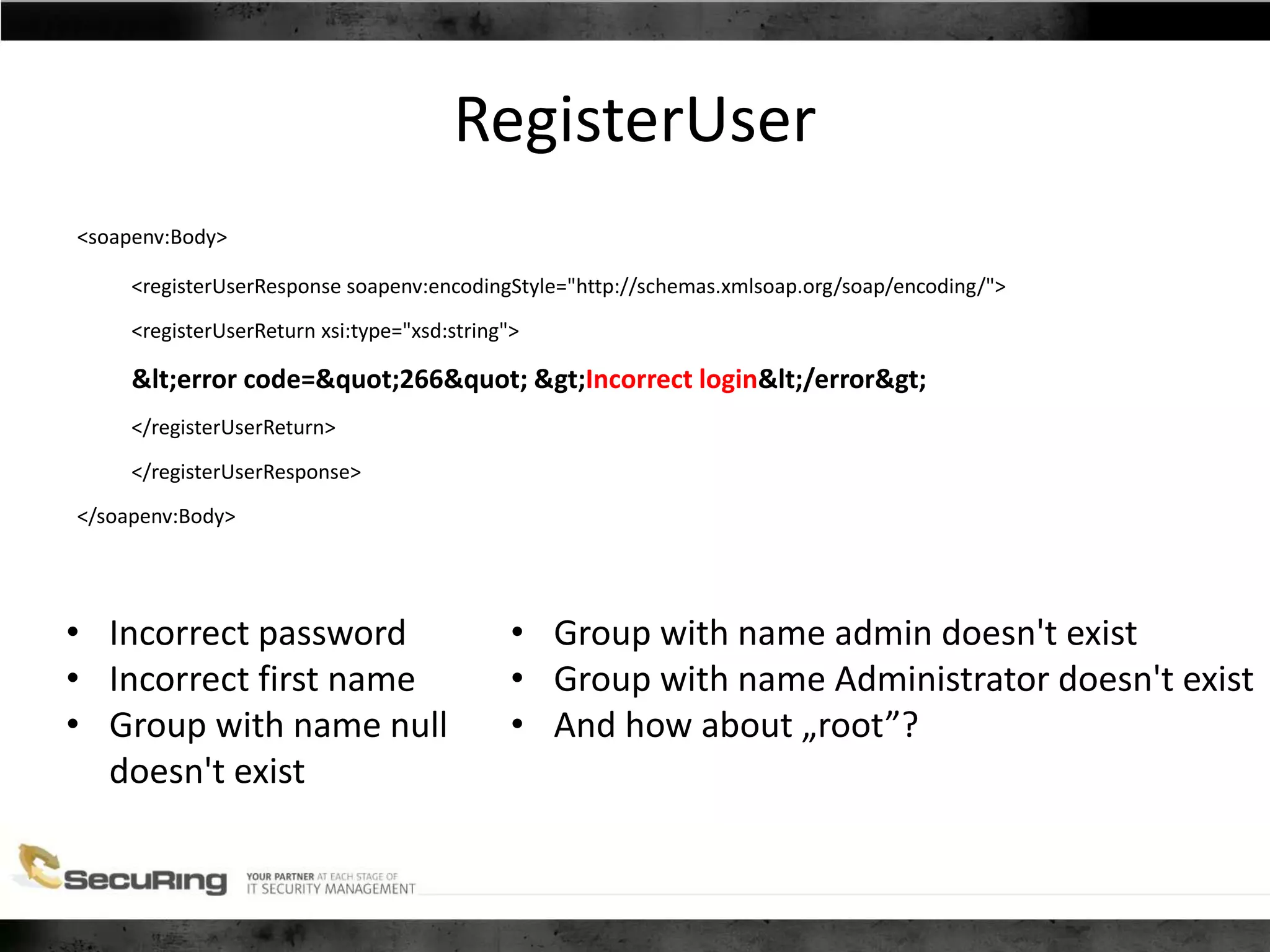 RegisterUser
<soapenv:Body>
<registerUserResponse soapenv:encodingStyle="http://schemas.xmlsoap.org/soap/encoding/">
<registerUserReturn xsi:type="xsd:string">
<error code="266" >Incorrect login</error>
</registerUserReturn>
</registerUserResponse>
</soapenv:Body>
• Incorrect password
• Incorrect first name
• Group with name null
doesn't exist
• Group with name admin doesn't exist
• Group with name Administrator doesn't exist
• And how about „root”?
 