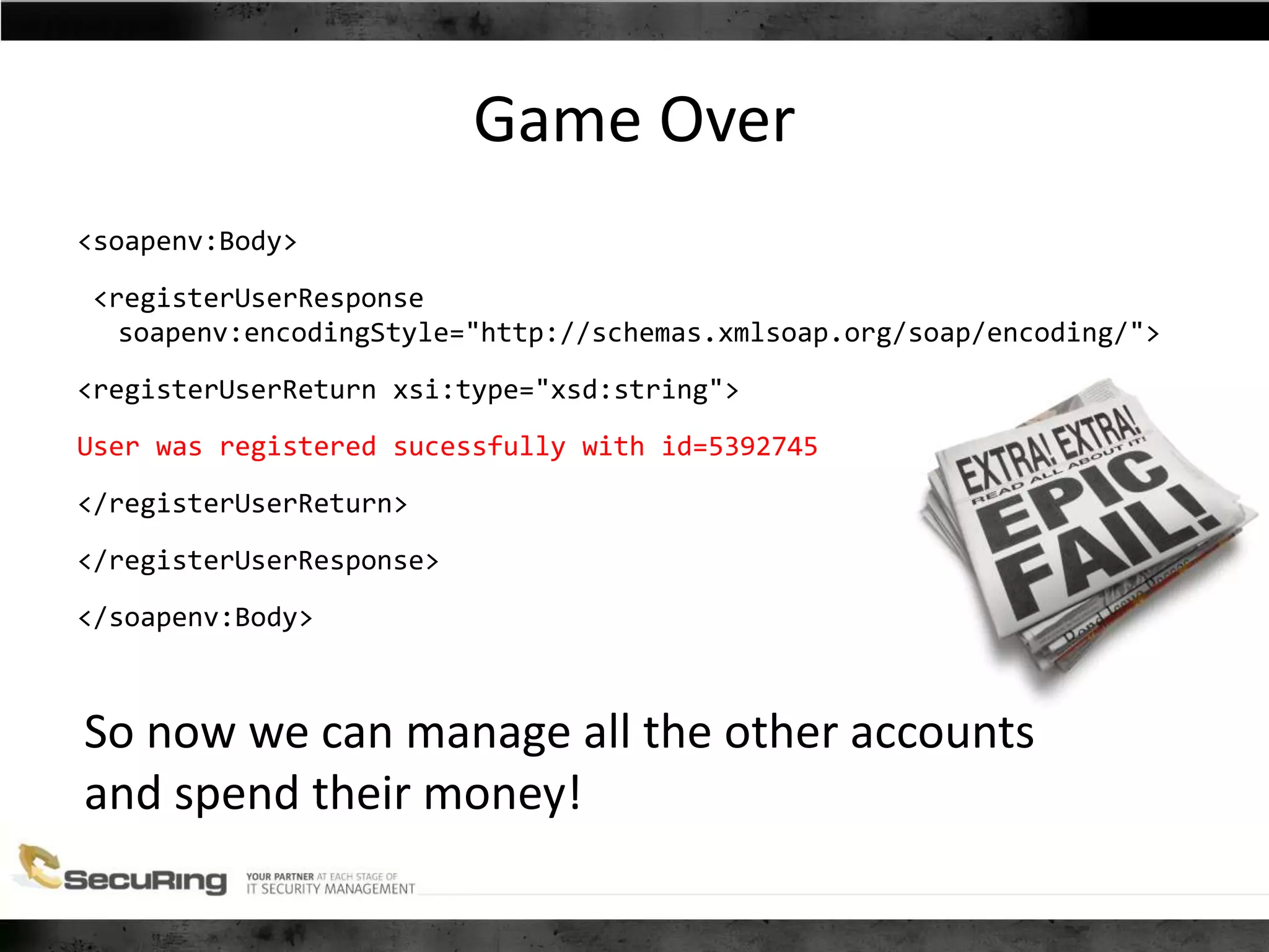 Game Over
<soapenv:Body>
<registerUserResponse
soapenv:encodingStyle="http://schemas.xmlsoap.org/soap/encoding/">
<registerUserReturn xsi:type="xsd:string">
User was registered sucessfully with id=5392745
</registerUserReturn>
</registerUserResponse>
</soapenv:Body>
So now we can manage all the other accounts
and spend their money!
 