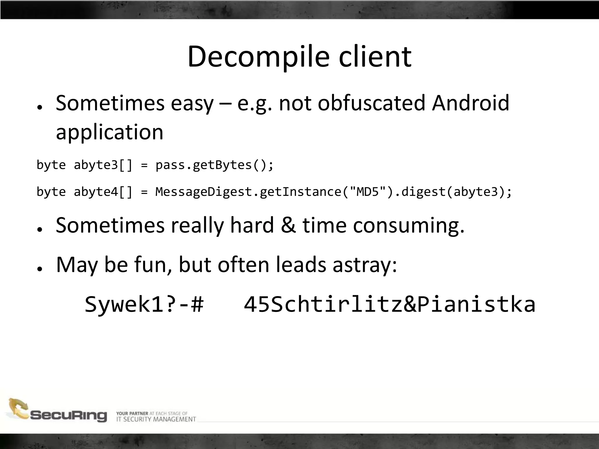 Decompile client
● Sometimes easy – e.g. not obfuscated Android
application
byte abyte3[] = pass.getBytes();
byte abyte4[] = MessageDigest.getInstance("MD5").digest(abyte3);
● Sometimes really hard & time consuming.
● May be fun, but often leads astray:
Sywek1?-# 45Schtirlitz&Pianistka
 