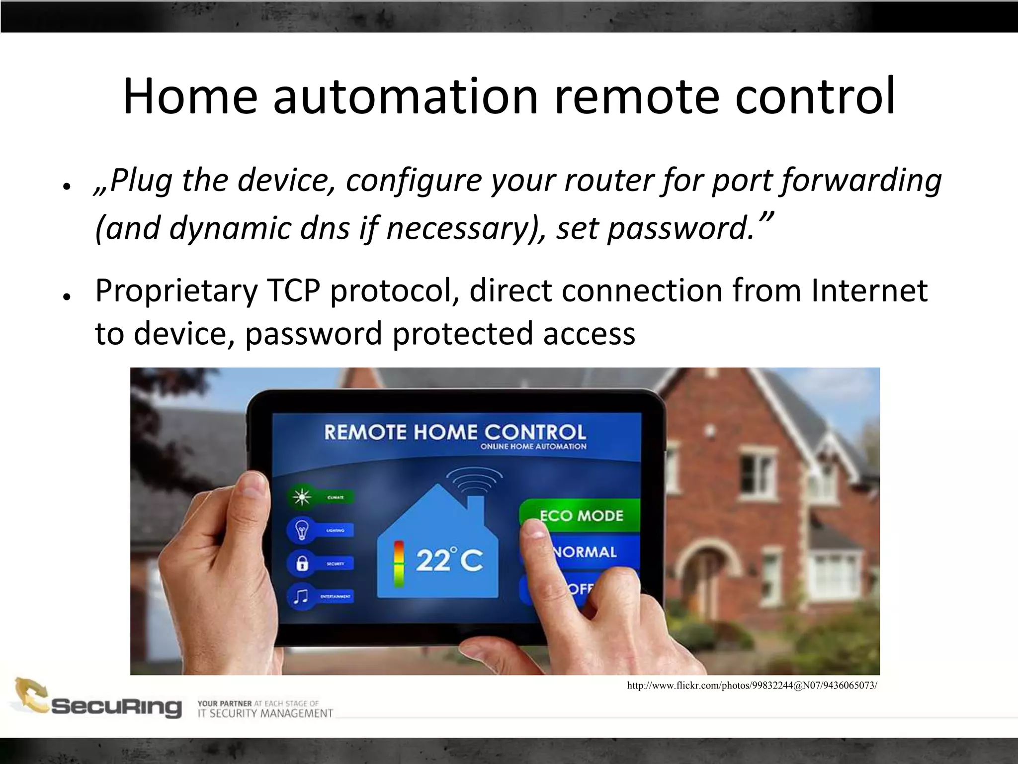 Home automation remote control
● „Plug the device, configure your router for port forwarding
(and dynamic dns if necessary), set password.”
● Proprietary TCP protocol, direct connection from Internet
to device, password protected access
http://www.flickr.com/photos/99832244@N07/9436065073/
 