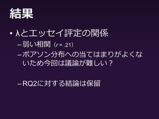 結果
• 相関分析の結果から
– 線形回帰モデルへの当てはまりのよさを示
す決定係数R2とエッセイ評定・総語数・語
彙の豊かさとの間に正の相関（r = .30 ~ .40）
• 線形回帰モデルに当てはまりがよいほどエッ
セイ評定が高い傾向
• 先行研究と反して，サブプロセスが明確でな
い学習者ほどエッセイ評定が高いという結果
に
 
