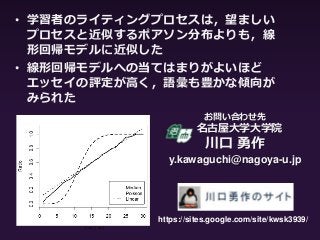 お問い合わせ先
名古屋大学大学院
川口 勇作
y.kawaguchi@nagoya-u.jp
• 学習者のライティングプロセスは，望ましい
プロセスと近似するポアソン分布よりも，線
形回帰モデルに近似した
• 線形回帰モデルへの当てはまりがよいほど
エッセイの評定が高く，語彙も豊かな傾向が
みられた
https://sites.google.com/site/kwsk3939/
 