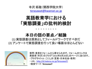 質問・意見をフォームから寄せられます。フォームのリンクは
発表者（寺沢）のブログ「2016年8月20日」のページにあります。
・ブログタイトル：こにしき（言葉・日本社会・教育）
・ URL： http://d.hatena.ne.jp/TerasawaT/
・検索ワード：TerasawaT
寺沢 拓敬（関西学院大学）
terasawat@kwansei.ac.jp
英語教育学における
「実態調査」の批判的検討
* * * * * * * * *
本日の話の要点／結論
(1) 実態調査は原則としてフィールドワークですべきだ
(2) アンケートで実態調査を行って良い場面はほとんどない
 