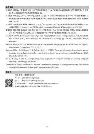 4
参考文献
川口勇作 (2015). 「学習者のライティング方略は現実のライティングプロセスに反映されるか」『外国語教育メディア学
会 第 55 回全国研究大会発表要項集』92–93.
川口勇作・草薙邦広 (2014). 「WritingMaetriX によるライティングプロセス研究の手引き―データの収集・表計算ソフ
トを援用した分析・今後の展望―」『外国語教育メディア学会中部支部外国語教育基礎研究部会 2013 年度報告
論集』 43–52.
川口勇作・室田大介・後藤亜希・草薙邦広 (2016).「エッセイライティングにおける増加語数の時系列推移傾向とエッセ
イ評価の関係―モデルフィッティングを用いた検討」Language Education & Technology, 52, 319–343.
草薙邦広・阿部大輔・福田純也・川口勇作 (2015). 「学習者のライティングプロセスを記録・可視化・分析する多機能型
ソフトウェアの開発：WritingMaetriX」『外国語教育メディア学会中部支部研究紀要』26, 23–34.
Sasaki, M. (2002). Building an empirically-based model of EFL learners’ writing processes. In S. Ransdell &
M-L. Barbier (Eds.), New directions for research in L2 writing (pp. 49–80). Amsterdam: Kluwer
Academic.
Spelman Miller, K. (2005). Second language writing research and pedagogy: A role for computer logging?
Computers & Composition, 22, 297–317.
Spelman Miller, K., Lindgren, E., & Sullivan, K. P. H. (2008). The psycholinguistic dimension in second
language writing: Opportunities for research and pedagogy using computer keystroke logging. TESOL
Quarterly, 42, 433–454.
Xu, C., & Ding, Y. (2014). An exploratory study of pauses in computer-assisted EFL writing. Language
Learning & Technology, 18, 80–96.
Yamanishi, H. (2009). Japanese EFL learners’ use of writing strategies: A questionnaire survey. The Bulletin
of the Writing Research Group, JACET Kansai Chapter, 8, 53–64.
連絡先
川口 勇作 （愛知学院大学）
メール: ykawa@dpc.agu.ac.jp
サイト： http://site.y-kawaguchi.com
← Slideshare: https://www.slideshare.net/kawasaku
※今回の資料等は、上記のサイト等にて公開予定です
 