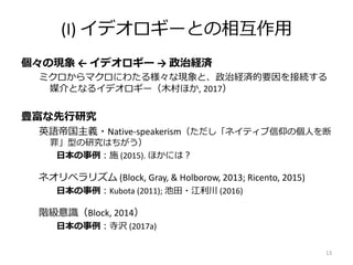 (I) イデオロギーとの相互作用
個々の現象 ← イデオロギー → 政治経済
ミクロからマクロにわたる様々な現象と、政治経済的要因を接続する
媒介となるイデオロギー（木村ほか, 2017）
豊富な先行研究
英語帝国主義・Native-speakerism（ただし「ネイティブ信仰の個人を断
罪」型の研究はちがう）
日本の事例：施 (2015). ほかには？
ネオリベラリズム (Block, Gray, & Holborow, 2013; Ricento, 2015)
日本の事例：Kubota (2011); 池田・江利川 (2016)
階級意識（Block, 2014）
日本の事例：寺沢 (2017a)
13
 