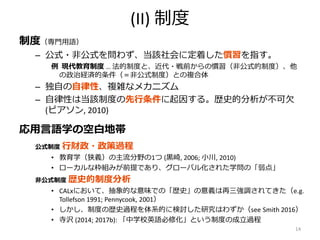 (II) 制度
制度（専門用語）
– 公式・非公式を問わず、当該社会に定着した慣習を指す。
例 現代教育制度 … 法的制度と、近代・戦前からの慣習（非公式的制度）、他
の政治経済的条件（＝非公式制度）との複合体
– 独自の自律性、複雑なメカニズム
– 自律性は当該制度の先行条件に起因する。歴史的分析が不可欠
(ピアソン, 2010)
応用言語学の空白地帯
公式制度 行財政・政策過程
• 教育学（狭義）の主流分野の1つ (黒崎, 2006; 小川, 2010)
• ローカルな枠組みが前提であり、グローバル化された学問の「弱点」
非公式制度 歴史的制度分析
• CALxにおいて、抽象的な意味での「歴史」の意義は再三強調されてきた（e.g.
Tollefson 1991; Pennycook, 2001）
• しかし、制度の歴史過程を体系的に検討した研究はわずか（see Smith 2016）
• 寺沢 (2014; 2017b): 「中学校英語必修化」という制度の成立過程
14
 