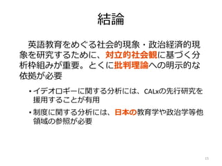 結論
英語教育をめぐる社会的現象・政治経済的現
象を研究するために、対立的社会観に基づく分
析枠組みが重要。とくに批判理論への明示的な
依拠が必要
• イデオロギーに関する分析には、CALxの先行研究を
援用することが有用
• 制度に関する分析には、日本の教育学や政治学等他
領域の参照が必要
15
 