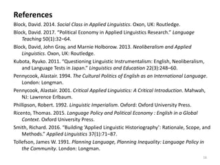 16
References
Block, David. 2014. Social Class in Applied Linguistics. Oxon, UK: Routledge.
Block, David. 2017. “Political Economy in Applied Linguistics Research.” Language
Teaching 50(1):32–64.
Block, David, John Gray, and Marnie Holborow. 2013. Neoliberalism and Applied
Linguistics. Oxon, UK: Routledge.
Kubota, Ryuko. 2011. “Questioning Linguistic Instrumentalism: English, Neoliberalism,
and Language Tests in Japan.” Linguistics and Education 22(3):248–60.
Pennycook, Alastair. 1994. The Cultural Politics of English as an International Language.
London: Longman.
Pennycook, Alastair. 2001. Critical Applied Linguistics: A Critical Introduction. Mahwah,
NJ: Lawrence Erlbaum.
Phillipson, Robert. 1992. Linguistic Imperialism. Oxford: Oxford University Press.
Ricento, Thomas. 2015. Language Policy and Political Economy : English in a Global
Context. Oxford University Press.
Smith, Richard. 2016. “Building ‘Applied Linguistic Historiography’: Rationale, Scope, and
Methods.” Applied Linguistics 37(1):71–87.
Tollefson, James W. 1991. Planning Language, Planning Inequality: Language Policy in
the Community. London: Longman.
 