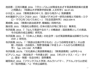 池田恵・江利川春雄. 2016. 「グローバル人材育成をめざす英語教育政策の変遷
と問題点」『和歌山大学教育学部紀要. 人文科学』 66:37–43.
小川正人. 2010. 『教育改革のゆくえ : 国から地方へ』筑摩書房.
木村護郎クリストフほか. 2017. 「言語イデオロギー研究の射程と可能性―ミク
ロ・マクロをつなぐために―」『社会言語科学』 19(2):104–9.
黒崎勲. 2006. 『教育の政治経済学. 増補版』同時代社.
施光恒. 2015. 『英語化は愚民化 : 日本の国力が地に落ちる』 集英社.
寺沢拓敬. 2014. 『 「なんで英語やるの？」の戦後史：国民教育としての英語、
その伝統の成立過程』 研究社.
寺沢拓敬. 2015. 『 「日本人と英語」の社会学：なぜ英語教育論は誤解だらけな
のか. 』研究社.
寺沢拓敬. 2017a. 「「英語は全員が学ぶもの」 という自明性を疑う」片山悠
樹・内田良・古田和久・牧野 智和編『半径５メートルからの教育社会
学』（pp. 119–136）大月書店
寺沢拓敬. 2017b. 「文化資本と英語教育機会」『新英語教育』10月号:7–9.
ピアソン, Paul. （粕谷祐子・今井真士訳） 2010. 『ポリティクス・イン・タイ
ム : 歴史・制度・社会分析』 勁草書房.
細見和之. 2014. 『フランクフルト学派 : ホルクハイマー、アドルノから21世紀
の「批判理論」へ』 中央公論新社.
17
 