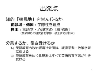 出発点
知的「植民地」を甘んじるか
他領域・他国：学際性を達成
日本：言語学・心理学の「植民地」
（英米帰りの研究者も学部・修士までは日本）
分業するか、引き受けるか
A) 英語教育の政治経済社会面は、経済学者・政策学者
に任せる
B) 英語教育をめぐる現象はすべて英語教育学者が引き
受ける
7
 