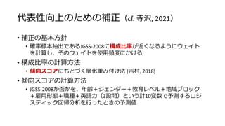 代表性向上のための補正（cf. 寺沢, 2021）
• 補正の基本方針
• 確率標本抽出であるJGSS-2008に構成比率が近くなるようにウェイト
を計算し、そのウェイトを使用頻度にかける
• 構成比率の計算方法
• 傾向スコアにもとづく層化重み付け法 (吉村, 2018)
• 傾向スコアの計算方法
• JGSS-2008か否かを、年齢＋ジェンダー＋教育レベル＋地域ブロック
＋雇用形態＋職種＋英語力（3設問）という計10変数で予測するロジ
スティック回帰分析を行ったときの予測値
 