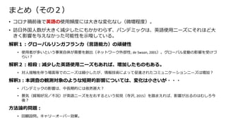 まとめ（その２）
• コロナ禍前後で英語の使用頻度には大きな変化なし（微増程度）。
• 訪日外国人数が大きく減少したにもかかわらず、パンデミックは、英語使用ニーズにそれほど大
きく影響を与えなかった可能性を示唆している。
解釈１：グローバルリンガフランカ（言語能力）の頑健性
• 使用者が多いという事実自体が需要を創出（ネットワーク外部性; de Swaan, 2001）。グローバル変動の影響を受けづ
らい？
解釈２：相殺：減少した英語使用ニーズもあれば、増加したものもある。
• 対人接触を伴う場面等でのニーズは縮小したが、情報技術によって促進されたコミュニケーションニーズは増加？
解釈3：本調査の観測対象のような短期的影響については、変化は小さいが・・・
• パンデミックの影響は、中長期的には依然甚大？
• 景気（貿易好況／不況）が英語ニーズを左右するという知見（寺沢, 2015）を踏まえれば、影響が出るのはむしろ今
後？
方法論的問題：
• 回顧設問。キャリーオーバー効果。
 