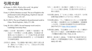 引用文献
de Swaan, A. (2001). Words of the world : the global
language system. Polity, Blackwell.
Evans, S. (2010). Business as usual: The use of English in the
professional world in Hong Kong. English for Specific
Purposes, 29(3), 153–167.
He, D. (2017). The use of English in the professional world in
China. World Englishes, 36(4), 571–590.
Long, M. (Ed.). (2005). Second language needs analysis.
Cambridge University Press.
内藤永・吉田翠・ 飯田深雪・三浦寛子・坂部俊行・柴
田晶子・竹村雅史・山田惠. (2007). 『北海道の産
業界における英語のニーズ（平成17年度-18年度財
団法人北海道開発協会助成研究）』 大学英語教育
学会ESP北海道.
吉村治正. (2018). 「社会調査の偏り補正に関する覚え書
き：傾向スコア分析について」 『奈良大学大学院
研究年報』23, 1–12.
寺内一・高田智子・松井順子・国際ビジネスコミュニ
ケーション協会. (2010). 『企業が求める英語力』
朝日出版社.
寺沢拓敬. (2015). 『「日本人と英語」の社会学：なぜ英
語教育論は誤解だらけなのか』 研究社.
寺沢拓敬 (2021) 「ウェブ調査をはじめとした非確率標
本の補正：英語教育における意識調査・実態調査
への応用」中部地区英語教育学会自由研究発表
2021年6月27日 https://bit.ly/3ipkm54
本多則惠. (2005). 「社会調査へのインターネット調査の
導入をめぐる論点：比較実験調査の結果から」
『労働統計調査月報』57(2), 12–20.
桐村亮・清水裕子. (2016). 「卒業3年後の経済学部生を
対象とした質問紙調査の分析」『立命館経済学』
64(4), 433–445.
 