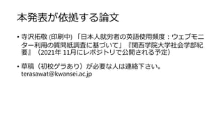 本発表が依拠する論文
• 寺沢拓敬 (印刷中) 「日本人就労者の英語使用頻度：ウェブモニ
ター利用の質問紙調査に基づいて」『関西学院大学社会学部紀
要』（2021年 11月にレポジトリで公開される予定）
• 草稿（初校ゲラあり）が必要な人は連絡下さい。
terasawat@kwansei.ac.jp
 
