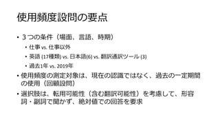 使用頻度設問の要点
• ３つの条件（場面、言語、時期）
• 仕事 vs. 仕事以外
• 英語 (17種類) vs. 日本語(6) vs. 翻訳通訳ツール (3)
• 過去1年 vs. 2019年
• 使用頻度の測定対象は、現在の認識ではなく、過去の一定期間
の使用（回顧設問）
• 選択肢は、転用可能性（含む翻訳可能性）を考慮して、形容
詞・副詞で聞かず、絶対値での回答を要求
 
