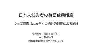 日本人就労者の英語使用頻度
ウェブ調査（2021年）の統計的補正による推計
寺沢拓敬（関西学院大学）
2021年8月8日
JASELE2021@信州大学／オンライン
 